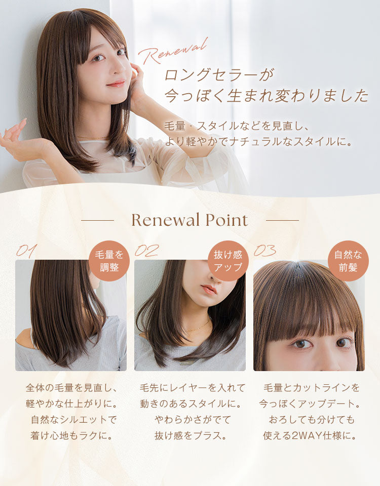 ロングセラーが今っぽく生まれ変わりました。毛量・スタイルなどを見直し、より軽やかでなナチュラルなスタイルに。