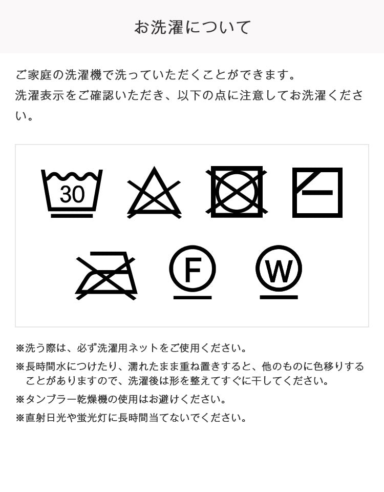 洗う際は必ず洗濯用ネットをご使用ください。長時間水につけたり濡れたまま重ね置きすると他のものに色移りすることがありますので洗濯後は形を整えてすぐに干してください。タンブラー乾燥機の使用はお避けください。直射日光や蛍光灯に長時間当てないでください。