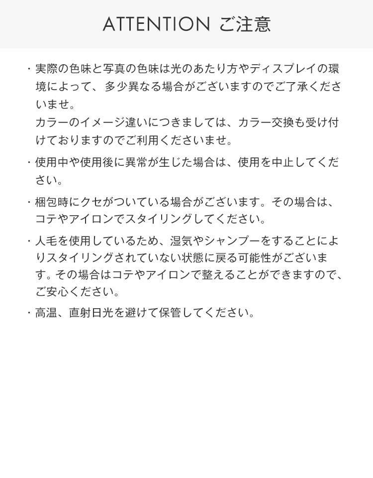 注意事項。実際の色味と写真の色味は光のあたり方やディスプレイの環境によって、多少異なる場合がございますのでご了承くださいませ。なお、「カラー交換サービス」は対象外となります。使用中や使用後に異常が生じた場合は、使用を中止してください。梱包時にクセがついている場合がございます。その場合は、コテやアイロンでスタイリングしてください。人毛を使用しているため、湿気やシャンプーをすることによりスタイリングされていない状態に戻る可能性がございま　　す。その場合はコテやアイロンで整えることができますのでご安心ください。高温、直射日光を避けて保管してください。