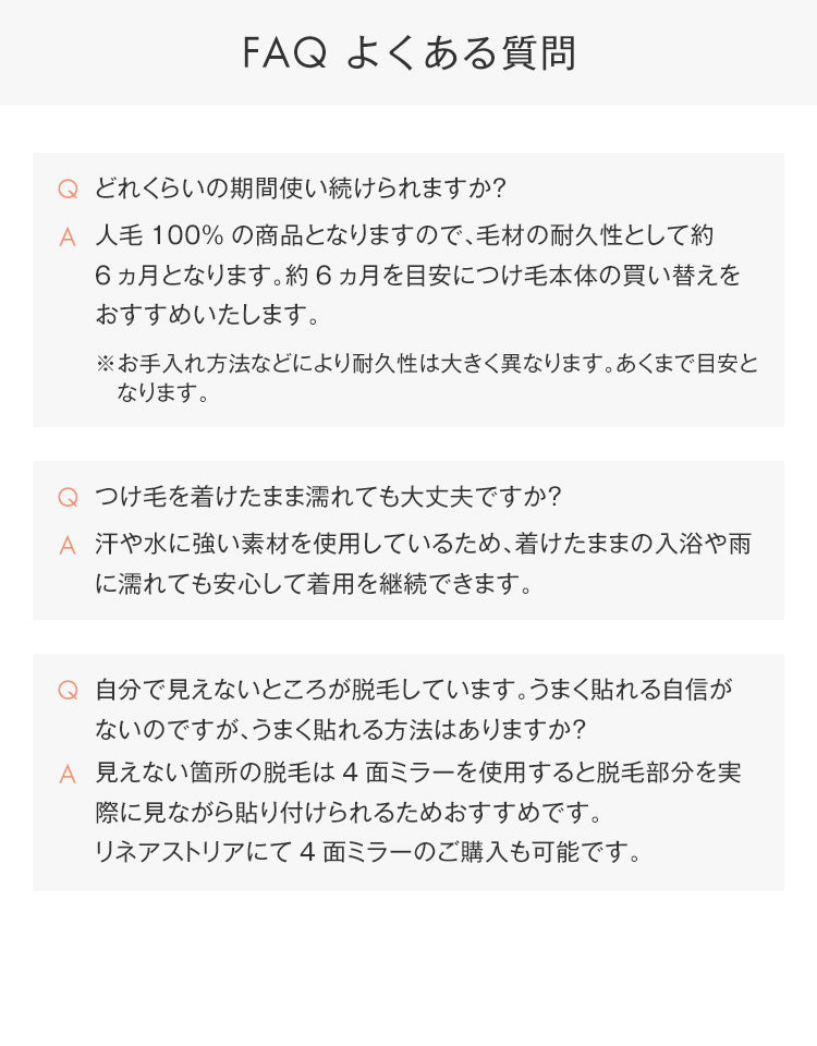 人毛100%の商品となりますので、毛材の耐久性として約6ヵ月となります。約6ヵ月を目安につけ毛本体の買い替えをおすすめいたします。汗や水に強い素材を使用しているため、着けたままの入浴や雨に濡れても安心して着用を継続できます。見えない箇所の脱毛は4面ミラーを使用すると脱毛部分を実際に見ながら貼り付けられるためおすすめです。
リネアストリアにて4面ミラーのご購入も可能です。