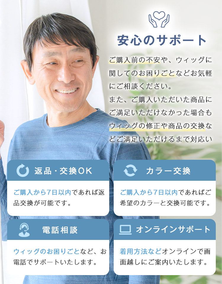 ご購入前の不安や、ウィッグに関してのお困りごとなどお電話・オンラインでお気軽にご相談ください。また、ご購入いただいた商品にご満足いただけなかった場合は、返品・交換保証をご用意しています