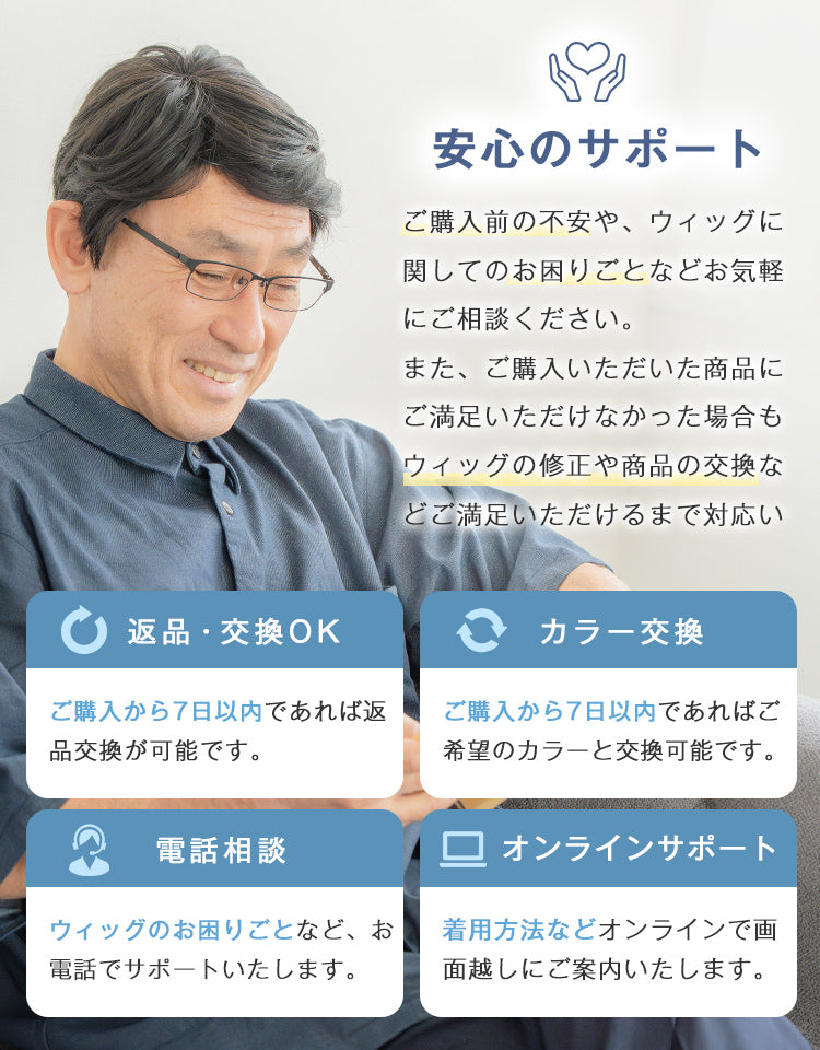 ご購入前の不安や、ウィッグに関してのお困りごとなどお電話・オンラインでお気軽にご相談ください。また、ご購入いただいた商品にご満足いただけなかった場合は、返品・交換保証をご用意しています