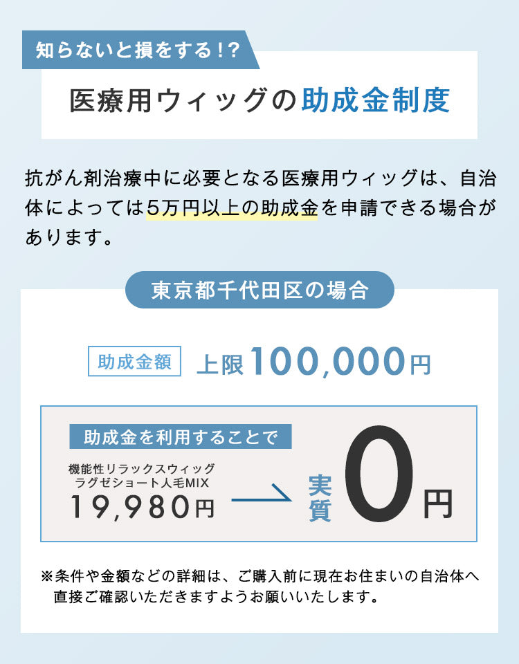 抗がん剤治療中に必要となる医療用ウィッグは、自治体によっては5万円以上の助成金を申請できる場合があります。条件や金額などの詳細は、ご購入前に現在お住まいの自治体へ直接ご確認いただきますようお願いいたします