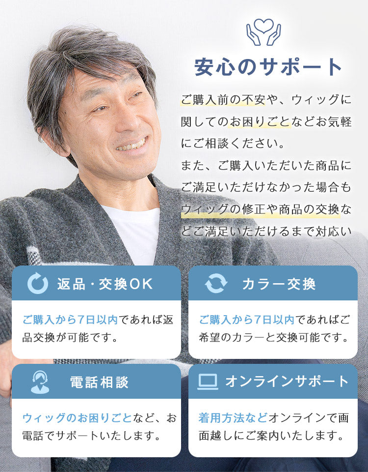 ご購入前の不安や、ウィッグに関してのお困りごとなどお電話・オンラインでお気軽にご相談ください。また、ご購入いただいた商品にご満足いただけなかった場合は、返品・交換保証をご用意しています