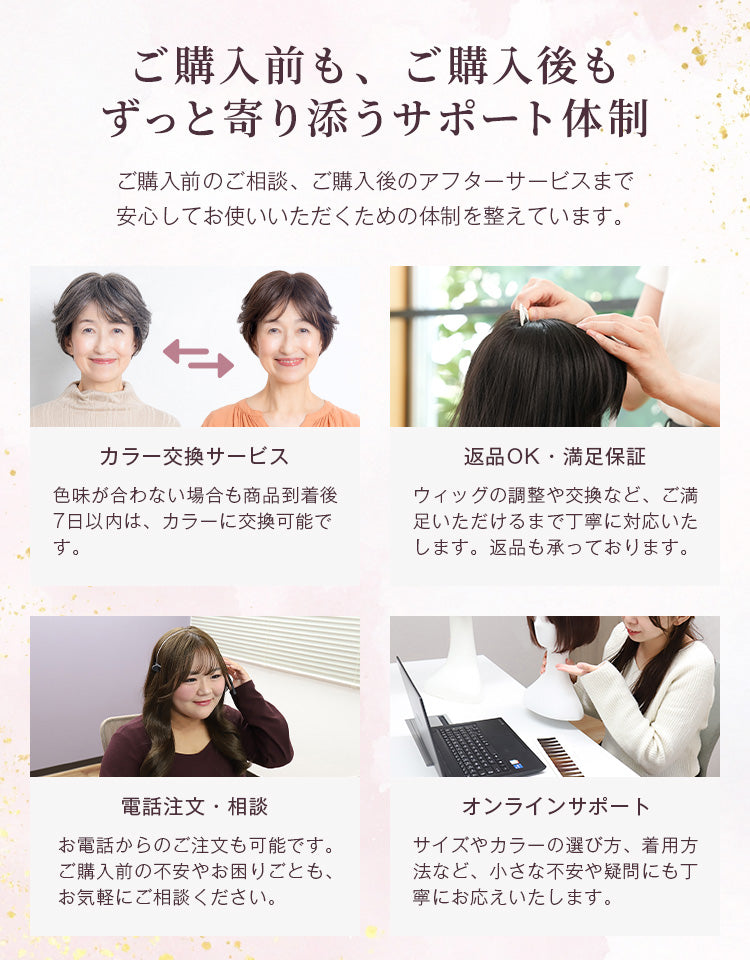 ご購入前もご購入後もずっと寄り添うサポート体制。色味が合わない場合は商品到着後7日以内は交換可能です。また、返品はもちろん、ウィッグの調整や交換などご満足いただけるまで丁寧に対応いたします。そのほか、電話やオンラインでのサポートも行っています。
