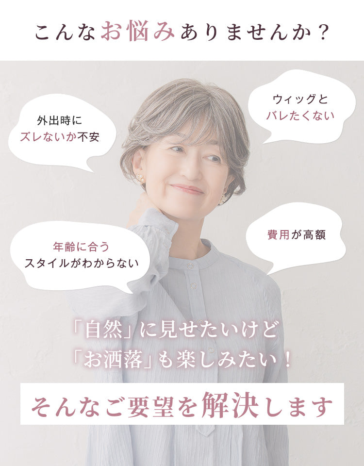 こんなお悩みありませんか？外出時にズレないか不安、ウィッグとバレたくない、年齢に合うスタイルがわからない、費用が高額……自然に見せたいけどお洒落を楽しみたい、そんなご要望を解決します。