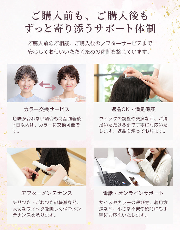 ご購入前もご購入後もずっと寄り添うサポート体制。色味が合わない場合は商品到着後7日以内は交換可能です。また、返品はもちろん、ウィッグの調整や交換などご満足いただけるまで丁寧に対応いたします。そのほか、購入後のメンテナンスや、電話やオンラインでのサポートも行っています。