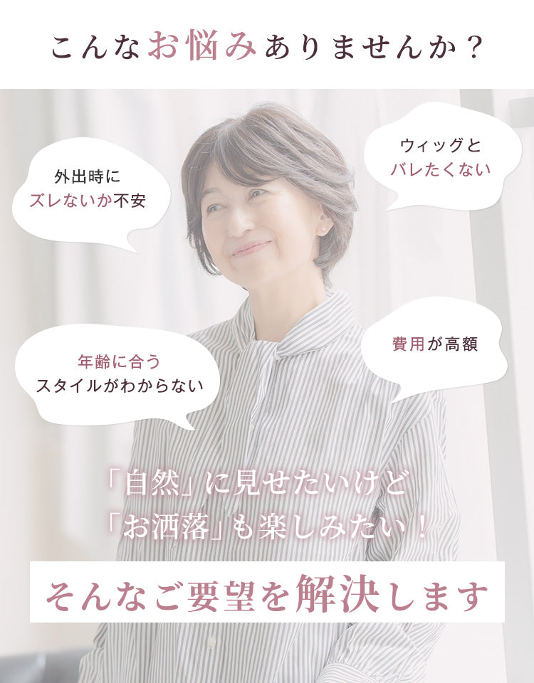 こんなお悩みありませんか？外出時にズレないか不安、ウィッグとバレたくない、年齢に合うスタイルがわからない、費用が高額……自然に見せたいけどお洒落を楽しみたい、そんなご要望を解決します。