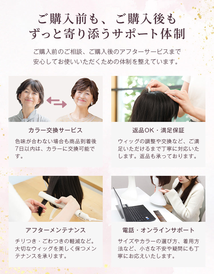 ご購入前もご購入後もずっと寄り添うサポート体制。色味が合わない場合は商品到着後7日以内は交換可能です。また、返品はもちろん、ウィッグの調整や交換などご満足いただけるまで丁寧に対応いたします。そのほか、購入後のメンテナンスや、電話やオンラインでのサポートも行っています。