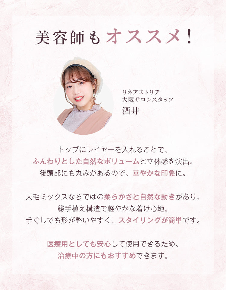 トップにレイヤーを入れることで、ふんわりとした自然なボリュームと立体感を演出。後頭部にも丸みがあるので華やかな印象に。人毛ミックスならではの柔らかさと自然な動きがあり、総手植え構造で軽やかな着け心地、。手ぐしでも形が整いやすく、スタイリングが簡単です。医療用としても安心して使用できるため治療中の方にもおすすめです。