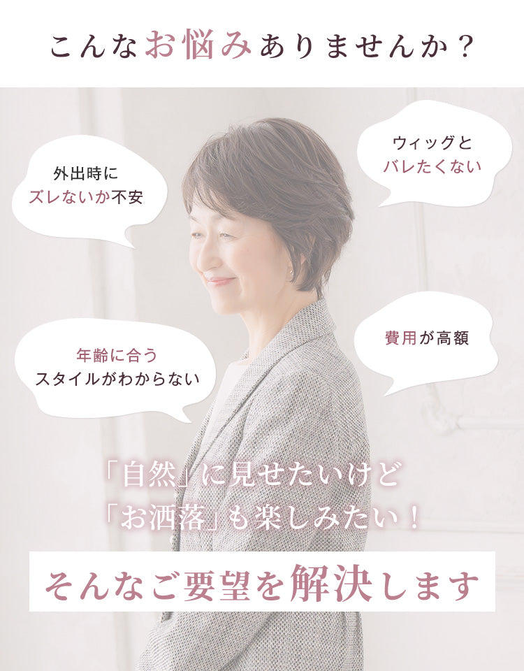 こんなお悩みありませんか？外出時にズレないか不安、ウィッグとバレたくない、年齢に合うスタイルがわからない、費用が高額……自然に見せたいけどお洒落を楽しみたい、そんなご要望を解決します。