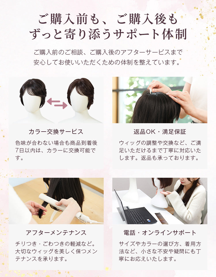 ご購入前もご購入後もずっと寄り添うサポート体制。色味が合わない場合は商品到着後7日以内は交換可能です。また、返品はもちろん、ウィッグの調整や交換などご満足いただけるまで丁寧に対応いたします。そのほか、購入後のメンテナンスや、電話やオンラインでのサポートも行っています。