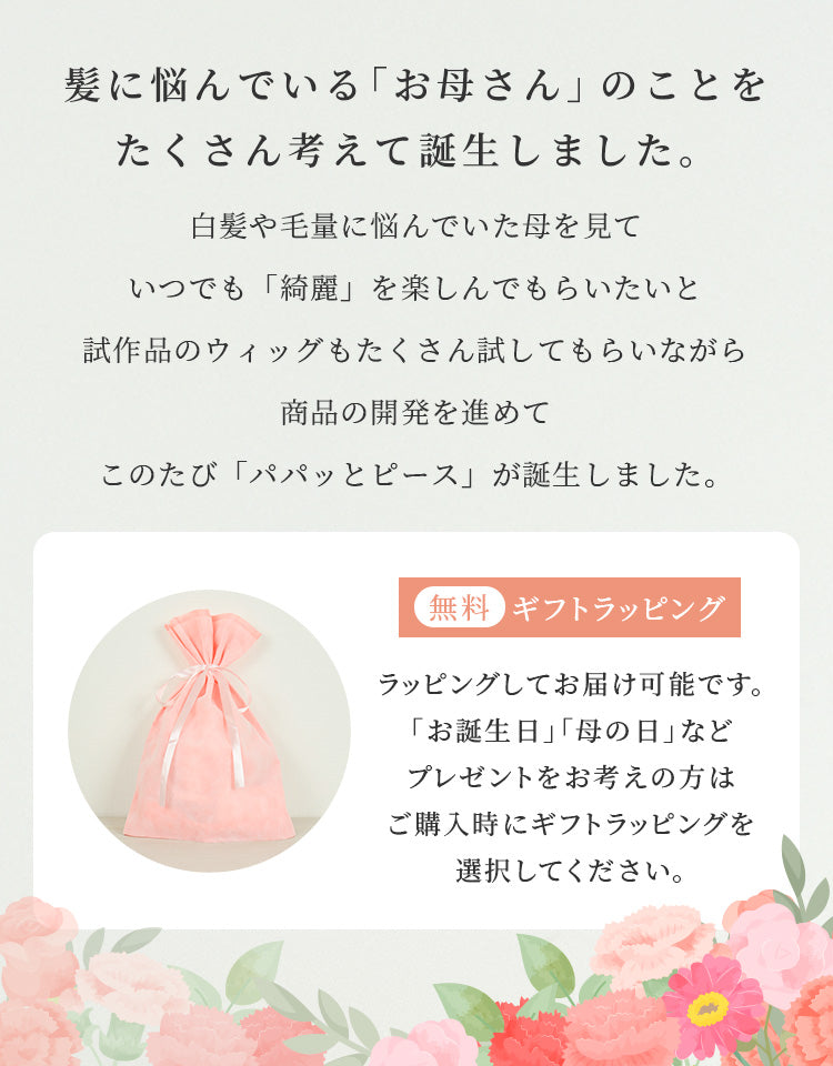 髪に悩んでいる「お母さん」のことをたくさん考えて誕生しました。白髪や毛量に悩んでいた母を見ていつでも「綺麗」を楽しんでもらいたいと試作品のウィッグもたくさん試してもらいながら商品の開発を進めてこのたび「パパッとピース」が誕生しました。ラッピングしてお届け可能です。「お誕生日」「母の日」などプレゼントをお考えの方はご購入時にギフトラッピングを選択してください。