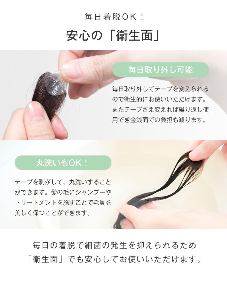 毎日取り外してテープを変えられるので衛生的にお使いいただけます。またテープさえ変えれば繰り返し使用でき金銭面での負担も減ります。テープを剥がして、丸洗いすることができます。髪の毛にシャンプーやトリートメントを施すことで毛質を美しく保つことができます。毎日の着脱で細菌の発生を抑えられるため
「衛生面」でも安心してお使いいただけます。