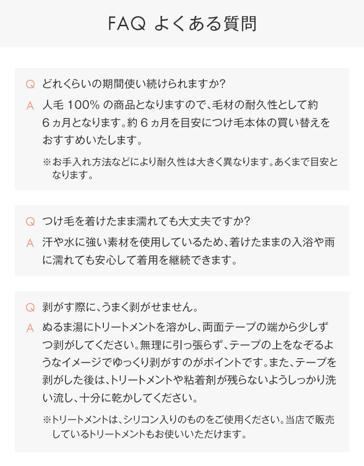 ①どれくらいの期間使い続けられますか？人毛100%の商品となりますので、毛材の耐久性として約6ヵ月となります。約6ヵ月を目安につけ毛本体の買い替えをおすすめいたします。※お手入れ方法などにより耐久性は大きく異なります。あくまで目安と　なります。②つけ毛を着けたまま濡れても大丈夫ですか？汗や水に強い素材を使用しているため、着けたままの入浴や雨に濡れても安心して着用を継続できます。③剥がす際に、うまく剥がせません。ぬるま湯にトリートメントを溶かし、両面テープの端から少しずつ剥がしてください。無理に引っ張らず、テープの上をなぞるようなイメージでゆっくり剥がすのがポイントです。また、テープを剥がした後は、トリートメントや粘着剤が残らないようしっかり洗い流し、十分に乾かしてください。※トリートメントは、シリコン入りのものをご使用ください。当店で販売　しているトリートメントもお使いいただけます。